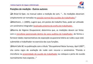 Instituto Superior de Línguas e Administração


Posições de medição ‐ Outros autores
  A  Brüel  &  Kjær,  no  manual  sobre  a  medição  do  som,  “...  As  medições  deveriam 
simplesmente ser tomadas na posição normal dos ouvidos do trabalhador.”
  Malchaire , J. (2005), sugere que, em postos de trabalho fixos, pode ser utilizado 
um sonómetro integrador localizado próximo da orelha do trabalhador. 
  Norma  de  Higiene  Ocupacional,  determina  que,  as  medições  devem  ser  feitas 
com o microfone posicionado dentro da zona auditiva do trabalhador, de forma a 
fornecer dados representativos da exposição ocupacional diária ao ruído a que está
submetido o trabalhador no exercício das suas funções.

  Work Safe BC na publicação com o título “Occupational Noise Surveys, April 2007”, 
cita  como  regra  de  avaliação  do  ruído  com  recurso  a  sonómetros  “Prenda  o 
microfone na proximidade do ouvido do trabalhador ou coloque‐o perto  do ouvido 
normalmente mais exposto...”
                                                                                               23
 