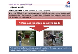 Instituto Superior de Línguas e Administração

Posições de Medição 
Prática diária – Nem a alínea a), nem a alínea b)
Na prática diária é observado, sempre ou na maioria dos casos, que o sonómetro é
posicionado  em  tripé nas  proximidades  do  trabalhador  a  ser  avaliado  de  modo  a 
não interferir nas tarefas deste.


                  Prática não legislada ou normalizada




 Pode significar o afastamento do sonómetro da fonte do ruído a que o trabalhador 
 está exposto e/ou interferência deste na medição.
                                                                                            24
 