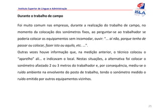Instituto Superior de Línguas e Administração


Durante o trabalho de campo

Foi  muito  comum  nas  empresas,  durante  a  realização  do  trabalho  de  campo,  no 
momento  da  colocação  dos  sonómetros  fixos,  ao  perguntar‐se  ao  trabalhador  se 
poderia colocar os equipamentos sem incomodar, ouvir: “... aí não, porque tenho de 
passar ou colocar, fazer isto ou aquilo, etc. ...”. 
Outras  vezes  houve  informação  que,  na  medição  anterior,  o  técnico  colocou  o 
“aparelho” ali...  e  indicavam  o  local.  Nestas  situações,  a  alternativa  foi  colocar  o 
sonómetro afastado 2 ou 3 metros do trabalhador e, por consequência, mediu‐se o 
ruído ambiente na envolvente do posto de trabalho, tendo o sonómetro medido o 
ruído emitido por outros equipamentos vizinhos.




                                                                                                   25
 