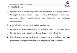 Instituto Superior de Línguas e Administração

     Conclusões (cont.)

4)     Consideram‐se  os  valores  registados  pelos  sonómetros  fixos  menos  precisos  e 
       fiáveis para efeitos da avaliação pessoal ao ruído, pelo facto deste posicionamento 
       apresentar          alguns        condicionalismos    que    influenciam    os    resultados, 
       nomeadamente:

       A decisão do técnico sobre a melhor localização;

       O  afastamento  do  sonómetro  ao  posto  de  trabalho  por  imposição  das 
       tarefas, o que leva a posicionar dentro do campo reverberante;

       O  posicionamento  do  sonómetro  relativamente  a  multifontes  de  ruído 
       (não sendo estas predominantes face à exposição do trabalhador).




                                                                                                        32
 