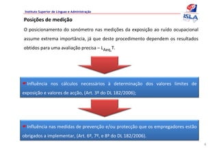 Instituto Superior de Línguas e Administração

Posições de medição
O posicionamento  do  sonómetro  nas  medições  da  exposição  ao  ruído  ocupacional 
assume  extrema importância, já que  deste  procedimento  dependem  os  resultados 
obtidos para uma avaliação precisa – LAeq,T.




  Influência  nos  cálculos  necessários  à determinação  dos  valores  limites  de 
exposição e valores de acção, (Art. 3º do DL 182/2006);




  Influência nas medidas de prevenção e/ou protecção que os empregadores estão 
obrigados a implementar, (Art. 6º, 7º, e 8º do DL 182/2006).
                                                                                         4
 