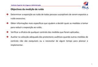 Instituto Superior de Línguas e Administração


Objectivos da medição de ruído

Determinar a exposição ao ruído de todas pessoas susceptíveis de serem expostos a 
ruído excessivo;

Obter informações mais específicas que ajudem a decidir quais as medidas a tomar 
para reduzir a exposição ao ruído;

Verificar a eficácia de qualquer controlo das medidas que foram aplicadas;

Auxiliar na selecção adequada dos protectores auditivos quando outras medidas de 
controlo  não  são  exequíveis  ou  a  necessitar  de  algum  tempo  para  planear  e 
implementar.




                                                                                         5
 