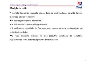 Instituto Superior de Línguas e Administração

Medição do ruído

A medição do nível de exposição pessoal diária de um trabalhador ao ruído durante 
o período laboral, varia com:
  A localização do ponto de medida;
  A proximidade dos outros equipamentos;
  A  potência  e  velocidade  de  funcionamento  desses  mesmos  equipamentos  no 
instante da medição;
  O  ruído  ambiente  existente  na  área  produtiva  (resultante  do  somatório 
logarítmico de todas as fontes operando em simultâneo).




                                                                                     6
 