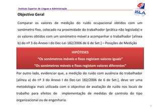 Instituto Superior de Línguas e Administração

Objectivo Geral

Comparar  os  valores  de  medição  do  ruído  ocupacional  obtidos  com  um 
sonómetro fixo, colocado na proximidade do trabalhador (prática não legislada) e 
os valores obtidos com um sonómetro móvel a acompanhar o trabalhador [alínea 
b) do nº 3 do Anexo I do Dec‐Lei 182/2006 de 6 de Set.] – Posições de Medição

                                                 HIPÓTESES
                  “Os sonómetros móveis e fixos registam valores iguais”
               “Os sonómetros móveis e fixos registam valores diferentes”

Por outro lado, evidenciar que, a medição do ruído com ausência do trabalhador 
[alínea  a)  do  nº 3  do  Anexo  I  do  Dec‐Lei  182/2006  de  6  de  Set.],  deve  ser  uma 
metodologia  mais  utilizada  com  o  objectivo  de  avaliação  de  ruído  nos  locais  de 
trabalho  para  efeitos  de    implementação  de  medidas  de  controlo  do  tipo 
organizacional ou de engenharia.
                                                                                                 7
 