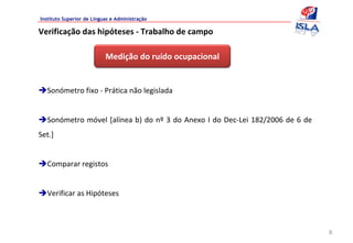 Instituto Superior de Línguas e Administração

Verificação das hipóteses ‐ Trabalho de campo

                           Medição do ruído ocupacional  


  Sonómetro fixo ‐ Prática não legislada 


  Sonómetro móvel [alínea b) do  nº 3  do Anexo  I do Dec‐Lei 182/2006  de 6  de 
Set.]


  Comparar registos


  Verificar as Hipóteses



                                                                                    8
 