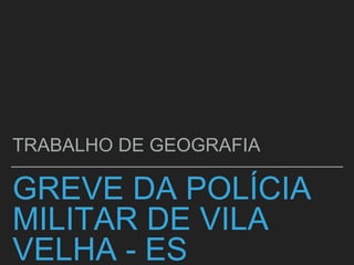 GREVE DA POLÍCIA
MILITAR DE VILA
VELHA - ES
TRABALHO DE GEOGRAFIA
 