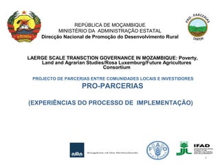 LAERGE SCALE TRANSCTION GOVERNANCE IN MOZAMBIQUE: Poverty,
Land and Agrarian Studies/Rosa Luxemburg/Future Agricultures
Consortium
 PROJECTO DE PARCERIAS ENTRE COMUNIDADES LOCAIS E INVESTIDORES
PRO-PARCERIAS
(EXPERIÊNCIAS DO PROCESSO DE IMPLEMENTAÇÃO)
 
REPÚBLICA DE MOÇAMBIQUE
MINISTÉRIO DA ADMINISTRAÇÃO ESTATAL
Direcção Nacional de Promoção do Desenvolvimento Rural
1
 