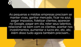 As pequenas e médias empresas precisam se
manter vivas, ganhar mercado, ficar no azul,
pagar impostos, fidelizar clientes, aparecer
no Google, pagar em dia, reter seus talentos,
relacionar-se bem com os clientes, acertar nos
investimentos, aumentar o lucro etc, etc, etc.
Além disso tudo agora também precisam...
 