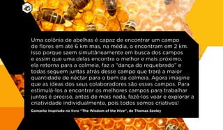 Uma colônia de abelhas é capaz de encontrar um campo
de flores em até 6 km mas, na média, o encontram em 2 km.
Isso porque saem simultâneamente em busca dos campos
e assim que uma delas encontra o melhor e mais próximo,
ela retorna para a colmeia, faz a “dança do requebrado” e
todas seguem juntas atrás desse campo que trará a maior
quantidade de néctar para o bem da colmeia. Agora imagine
que as ideas dos seus colaboradores são esses campos. Para
estimulá-los a encontrar os melhores campos para trabalhar
juntos é preciso, antes de mais nada, fazê-los voar e explorar a
criatividade individualmente, pois todos somos criativos!
Conceito inspirado no livro “The Wisdom of the Hive”, de Thomas Seeley
 