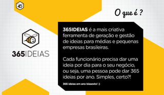 O que é ?
365IDEIAS é a mais criativa
ferramenta de geração e gestão
de ideias para médias e pequenas
empresas brasileiras.
Cada funcionário precisa dar uma
ideia por dia para o seu negócio,
ou seja, uma pessoa pode dar 365
ideias por ano. Simples, certo?!
366 ideias em ano bissexto! :)
 