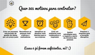 Quer 365 motivos para contratar?
Esses 6 já foram suficientes, né?:)
Criar um processo
estruturado de
gestão de ideias
por um preço justo
Reconhecer as
pessoas mais
criativas e
realizadoras
Identificar os
desafios mais
latentes para a
sua empresa
Criar um
ambiente mais
colaborativo e
inspirador
Definir
estratégias para
o negócio a partir
da iniciativa das
pessoas
Preparar a
empresa para
a inovação
disruptiva
 