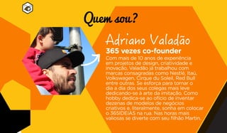 365 vezes co-founder
Com mais de 10 anos de experiência
em projetos de design, criatividade e
inovação, Valadão já trabalhou com
marcas consagradas como Nestlé, Itaú,
Volkswagen, Cirque du Soleil, Red Bull
entre outras. Se esforça para tornar o
dia a dia dos seus colegas mais leve
dedicando-se à arte da imitação. Como
hobby dedica-se ao ofício de inventar
dezenas de modelos de negócios
criativos e, literalmente, sonha em colocar
o 365IDEIAS na rua. Nas horas mais
valiosas se diverte com seu filhão Martin.
Quem sou?
 