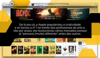 De lá pra cá, a Apple popularizou a criatividade
e se tornou a nº 1 na mente dos profissionais de arte e,
não por acaso, ela revolucionou vários mercados porque
já “pensava (muito) diferente” antes dos outros.
 