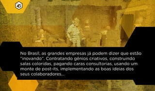 No Brasil, as grandes empresas já podem dizer que estão
“inovando”. Contratando gênios criativos, construindo
salas coloridas, pagando caras consultorias, usando um
monte de post-its, implementando as boas ideias dos
seus colaboradores...
 