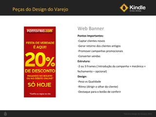Peças do Design do Varejo Pontos Importantes: Captar clientes novos Gerar retorno dos clientes antigos Promover campanhas promocionais Converter vendas Estrutura: 2 ou 3 Frames ( Introdução da campanha + mecânica +  fechamento  –  opcional) Design: Peso vs Qualidade Ritmo (dirigir o olhar do cliente) Destaque para o botão de conferir Web Banner Palestra Design de Varejo| 2011 