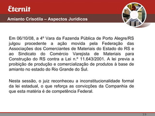 Amianto Crisotila – Aspectos Jurídicos



Em 06/10/08, a 4º Vara da Fazenda Pública de Porto Alegre/RS
julgou procedente a ação movida pela Federação das
Associações dos Comerciantes de Materiais do Estado do RS e
ao Sindicato do Comércio Varejista de Materiais para
Construção do RS contra a Lei n.º 11.643/2001. A lei previa a
proibição de produção e comercialização de produtos à base de
amianto no estado do Rio Grande do Sul.

Nesta sessão, o juiz reconheceu a inconstitucionalidade formal
da lei estadual, o que reforça as convicções da Companhia de
que esta matéria é de competência Federal.




                                                                 39
 