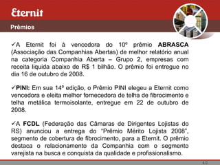 Prêmios

  A Eternit foi à vencedora do 10º prêmio ABRASCA
(Associação das Companhias Abertas) de melhor relatório anual
na categoria Companhia Aberta – Grupo 2, empresas com
receita liquida abaixo de R$ 1 bilhão. O prêmio foi entregue no
dia 16 de outubro de 2008.

  PINI: Em sua 14º edição, o Prêmio PINI elegeu a Eternit como
vencedora e eleita melhor fornecedora de telha de fibrocimento e
telha metálica termoisolante, entregue em 22 de outubro de
2008.

  A FCDL (Federação das Câmaras de Dirigentes Lojistas do
RS) anunciou a entrega do “Prêmio Mérito Lojista 2008”,
segmento de cobertura de fibrocimento, para a Eternit. O prêmio
destaca o relacionamento da Companhia com o segmento
varejista na busca e conquista da qualidade e profissionalismo.
                                                                   40
 