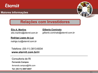 Maiores Informações


                Relações com Investidores
       Élio A. Martins               Gilberto Cominato
       elio.martins@eternit.com.br   gilberto.cominato@eternit.com.br

      Rodrigo Lopes da Luz
      rodrigo.luz@eternit.com.br


       Telefone: (55-11) 3813-6034
       www.eternit.com.br/ri

       Consultoria de RI
       Fernando Campos
       fernando.campos@firb.com
       Tel: (55-11) 3897-6857
                                                                        41
 