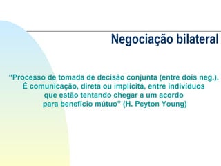 Negociação bilateral “ Processo de tomada de decisão conjunta (entre dois neg.).  É comunicação, direta ou implícita, entre indivíduos  que estão tentando chegar a um acordo  para benefício mútuo” (H. Peyton Young) 