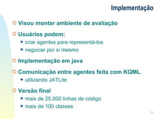 Implementação Visou montar ambiente de avaliação Usuários podem: criar agentes para representá-los negociar por si mesmo Implementação em java Comunicação entre agentes feita com KQML utilizando JATLite Versão final  mais de 25.000 linhas de código mais de 100 classes 