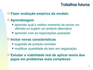 Trabalhos futuros Fazer avaliação empírica do modelo Aprendizagem aprender qual o melhor momento de enviar um ultimato ou sugerir um produto alternativo aprender com as negociações passadas Incluir novas características sugestão de produto correlato modificar quantidade do bem em negociação Estudar a viabilidade real de aplicar teoria dos jogos em problemas mais complexos 