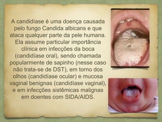 A candidíase é uma doença causada
pelo fungo Candida albicans e que
ataca qualquer parte da pele humana.
Ela assume particular importância
clínica em infecções da boca
(candidíase oral), sendo chamada
popularmente de sapinho (nesse caso
não trata-se de DST), em torno dos
olhos (candidíase ocular) e mucosa
vaginal benignas (candidíase vaginal),
e em infecções sistêmicas malignas
em doentes com SIDA/AIDS.
 