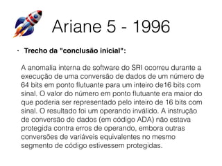 Ariane 5 - 1996
• Trecho da "conclusão inicial":
A anomalia interna de software do SRI ocorreu durante a
execução de uma conversão de dados de um número de
64 bits em ponto ﬂutuante para um inteiro de16 bits com
sinal. O valor do número em ponto ﬂutuante era maior do
que poderia ser representado pelo inteiro de 16 bits com
sinal. O resultado foi um operando inválido. A instrução
de conversão de dados (em código ADA) não estava
protegida contra erros de operando, embora outras
conversões de variáveis equivalentes no mesmo
segmento de código estivessem protegidas.
 