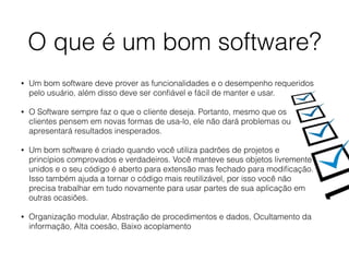 O que é um bom software?
• Um bom software deve prover as funcionalidades e o desempenho requeridos
pelo usuário, além disso deve ser conﬁável e fácil de manter e usar.
• O Software sempre faz o que o cliente deseja. Portanto, mesmo que os
clientes pensem em novas formas de usa-lo, ele não dará problemas ou
apresentará resultados inesperados.
• Um bom software é criado quando você utiliza padrões de projetos e
princípios comprovados e verdadeiros. Você manteve seus objetos livremente
unidos e o seu código é aberto para extensão mas fechado para modiﬁcação.
Isso também ajuda a tornar o código mais reutilizável, por isso você não
precisa trabalhar em tudo novamente para usar partes de sua aplicação em
outras ocasiões.
• Organização modular, Abstração de procedimentos e dados, Ocultamento da
informação, Alta coesão, Baixo acoplamento
 