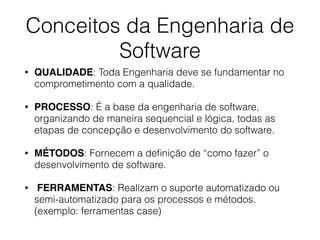 Conceitos da Engenharia de
Software
• QUALIDADE: Toda Engenharia deve se fundamentar no
comprometimento com a qualidade.
• PROCESSO: É a base da engenharia de software,
organizando de maneira sequencial e lógica, todas as
etapas de concepção e desenvolvimento do software.
• MÉTODOS: Fornecem a deﬁnição de “como fazer” o
desenvolvimento de software.
• FERRAMENTAS: Realizam o suporte automatizado ou
semi-automatizado para os processos e métodos.
(exemplo: ferramentas case)
 