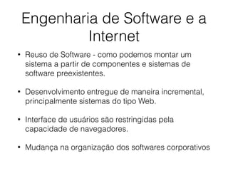 • Reuso de Software - como podemos montar um
sistema a partir de componentes e sistemas de
software preexistentes.
• Desenvolvimento entregue de maneira incremental,
principalmente sistemas do tipo Web.
• Interface de usuários são restringidas pela
capacidade de navegadores.
• Mudança na organização dos softwares corporativos
Engenharia de Software e a
Internet
 