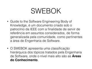 SWEBOK
• Guide to the Software Engineering Body of
Knowledge, é um documento criado sob o
patrocínio da IEEE com a ﬁnalidade de servir de
referência em assuntos considerados, de forma
generalizada pela comunidade, como pertinentes
a área de Engenharia de Software.
• O SWEBOK apresenta uma classiﬁcação
hierárquica dos tópicos tratados pela Engenharia
de Software, onde o nível mais alto são as Áreas
do Conhecimento.
 