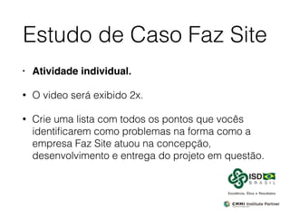 Estudo de Caso Faz Site
• Atividade individual.
• O video será exibido 2x.
• Crie uma lista com todos os pontos que vocês
identiﬁcarem como problemas na forma como a
empresa Faz Site atuou na concepção,
desenvolvimento e entrega do projeto em questão.
 