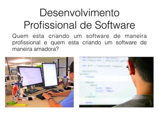 Desenvolvimento
Proﬁssional de Software
Quem esta criando um software de maneira
proﬁssional e quem esta criando um software de
maneira amadora?
 