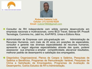 Rubens Caetano Luiz
Celular: (11) 9.6102-6229
Email: rcaluiz1062@gmail.com
u  Consultor de RH independente com sólida carreira desenvolvida em
empresas nacionais e multinacionais, como BCD Travel, Sebrae-SP, Prosoft
Tecnologia, Cummins Inc, Jabil Inc, KmP/RFS, Unisa e Editora Ática.
u  Administrador de Empresas com pós-graduação em Administração de
Recursos Humanos, com mais de 20 anos em posições de especialista,
consultor e gerente nas diversas especialidades de recursos humanos,
apresento a seguir algumas especialidades através das quais, poderei
assessorar sua empresa a ampliar competitividade, alavancar resultados,
melhorar padrão de desempenho e satisfação dos empregados.
u  Diagnóstico Organizacional, Planos de Cargos e Salários, Pesquisas de
Salários e Benefícios, Programas de Remuneração Variável, Pesquisas de
Clima e Satisfação de Empregados, Programas de Avaliação de
Desempenho, Outros Estudos de RH e Administração.
 