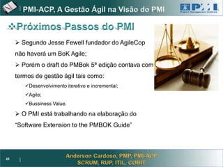 Project Management



      Segundo Jesse Fewell fundador do AgileCop
     não haverá um BoK Agile;
      Porém o draft do PMBok 5ª edição contava com
     termos de gestão ágil tais como:
        Desenvolvimento iterativo e incremental;
        Agile;
        Bussiness Value.

      O PMI está trabalhando na elaboração do
     “Software Extension to the PMBOK Guide”




25
 