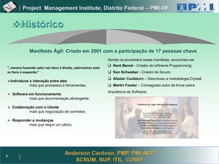Project Management




              Manifesto Ágil: Criado em 2001 com a participação de 17 pessoas chave
                                                               Dentre os envolvidos nesse manifesto, encontram-se:
                                                                Kent Benck - Criador do eXtreme Programming;
“..mesmo havendo valor nos itens à direita, valorizamos mais
os itens à esquerda.”                                           Ken Schwaber - Criador do Scrum;
                                                                Alistair Cockburn – Descreveu a metodologia Crystal;
Indivíduos e interação entre eles
            mais que processos e ferramentas;                   Martin Fowler – Consagrado autor de livros sobre
                                                               Arquitetura de Software;
 Software em funcionamento
           mais que documentação abrangente;

 Colaboração com o cliente
           mais que negociação de contratos;

 Responder a mudanças
          mais que seguir um plano;




3
 