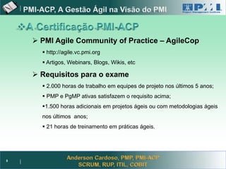 Project Management



       PMI Agile Community of Practice – AgileCop
         http://agile.vc.pmi.org
         Artigos, Webinars, Blogs, Wikis, etc

       Requisitos para o exame
         2.000 horas de trabalho em equipes de projeto nos últimos 5 anos;
         PMP e PgMP ativas satisfazem o requisito acima;
        1.500 horas adicionais em projetos ágeis ou com metodologias ágeis
        nos últimos anos;
         21 horas de treinamento em práticas ágeis.




5
 