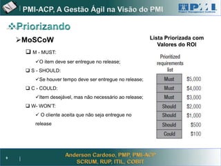 Project Management



    MoSCoW                                               Lista Priorizada com
                                                             Valores do ROI
      M - MUST:
        O item deve ser entregue no release;
      S - SHOULD:
        Se houver tempo deve ser entregue no release;
      C - COULD:
        Item desejável, mas não necessário ao release;
      W- WON’T:
         O cliente aceita que não seja entregue no
        release




9
 