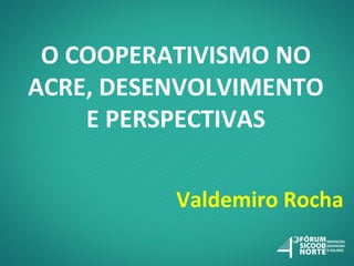 O COOPERATIVISMO NO
ACRE, DESENVOLVIMENTO
E PERSPECTIVAS
Valdemiro Rocha

 