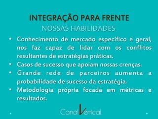 NOSSAS HABILIDADES
INTEGRAÇÃO PARA FRENTE
•  Conhecimento de mercado específico e geral,
nos faz capaz de lidar com os conflitos
resultantes de estratégias práticas.
•  Casos de sucesso que apoiam nossas crenças.
•  Grande rede de parceiros aumenta a
probabilidade de sucesso da estratégia.
•  Metodologia própria focada em métricas e
resultados.
 