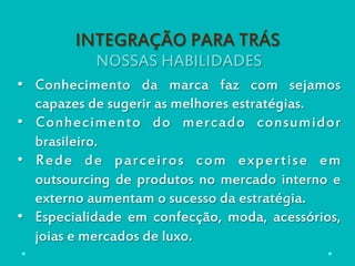NOSSAS HABILIDADES
INTEGRAÇÃO PARA TRÁS
•  Conhecimento da marca faz com sejamos
capazes de sugerir as melhores estratégias.
•  Conhecimento do mercado consumidor
brasileiro.
•  Rede de parceiros com expertise em
outsourcing de produtos no mercado interno e
externo aumentam o sucesso da estratégia.
•  Especialidade em confecção, moda, acessórios,
joias e mercados de luxo.
 