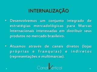 INTERNALIZAÇÃO
•  Desenvolvemos um conjunto integrado de
estratégias mercadológicas para Marcas
Internacionais interessadas em distribuir seus
produtos no mercado brasileiro.
•  Atuamos através de canais diretos (lojas
p r ó p r i a s e f r a n q u i a s ) e i n d i r e t o s
(representações e multimarcas).
 