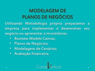 MODELAGEM DE
PLANOS DE NEGÓCIOS
Utilizando Metodologia própria preparamos a
empresa para implementar e desenvolver seu
negócio ou apresentar a investidores.
•  Business Models Canvas;
•  Planos de Negócios;
•  Modelagens de Cenários;
•  Avaliação financeira.
 