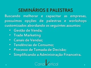 SEMINÁRIOS E PALESTRAS
Buscando melhorar e capacitar as empresas,
possuímos opções de palestras e workshops
customizados abordando os seguintes assuntos:
•  Gestão de Venda;
•  Trade Marketing
•  Canais de Vendas;
•  Tendências de Consumo;
•  Processo de Tomada de Decisão;
•  Simplificando a Administração Financeira.
 
