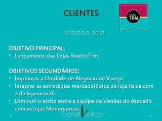 CLIENTES
PERÍODO: 2012
OBJETIVO PRINCIPAL:
•  Lançamento das Lojas Studio Trm
OBJETIVOS SECUNDÁRIOS:
•  Implantar a Unidade de Negócio de Varejo
•  Integrar as estratégias mercadológica da loja física com
a da loja virtual.
•  Diminuir o atrito entre a Equipe de Vendas do Atacado
com as lojas Monomarcas.
 