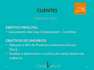 CLIENTES
PERÍODO: 2010
OBJETIVO PRINCIPAL:
•  Lançamento das Loja Compusystem - Londrina
OBJETIVOS SECUNDÁRIOS:
•  Adequar o Mix de Produtos a abertura da Loja
Física.
•  Auxiliar a desenvolver a cultura de varejo dentro da
indústria.
 