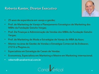 Roberto Kanter, Diretor Executivo
•  25 anos de experiência em varejo e gestão;
•  Prof. de Marketing de Varejo e Planejamento Estratégico de Marketing dos
MBAs da Fundação Getulio Vargas;
•  Prof. De Finanças e Administração de Vendas dos MBAs da Fundação Getulio
Vargas;
•  Prof. de Marketing de Moda e Estratégias de Varejo do MBA da Azov;
•  Mentor na área de Gestão de Vendas e Estratégia Comercial da Endeavor,
21212 e Plugme.co;
•  Especialista em Estratégia de Canais de Vendas.
•  Economista, Especialista em Marketing e Mestre em Marketing internacional.
•  roberto@canalvertical.com.br
 