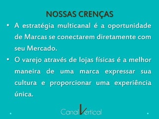 NOSSAS CRENÇAS
•  A estratégia multicanal é a oportunidade
de Marcas se conectarem diretamente com
seu Mercado.
•  O varejo através de lojas físicas é a melhor
maneira de uma marca expressar sua
cultura e proporcionar uma experiência
única.
 