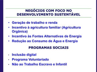 NEGÓCIOS COM FOCO NO
DESENVOLVIMENTO SUSTENTÁVEL
• Geração de trabalho e renda
• Incentivo à agricultura familiar (Agricultura
Orgânica)
• Incentivo às Fontes Alternativas de Energia
• Redução ao Consumo de Água e Energia
PROGRAMAS SOCIAIS
• Inclusão digital
• Programa Voluntariado
• Não ao Trabalho Escravo e Infantil
 