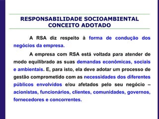 RESPONSABILIDADE SOCIOAMBIENTAL
CONCEITO ADOTADO
A RSA diz respeito à forma de condução dos
negócios da empresa.
A empresa com RSA está voltada para atender de
modo equilibrado as suas demandas econômicas, sociais
e ambientais. E, para isto, ela deve adotar um processo de
gestão comprometido com as necessidades dos diferentes
públicos envolvidos e/ou afetados pelo seu negócio –
acionistas, funcionários, clientes, comunidades, governos,
fornecedores e concorrentes.
 